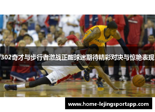 302奇才与步行者激战正酣球迷期待精彩对决与惊艳表现